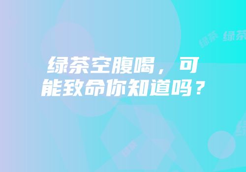 绿茶空腹喝，可能致命你知道吗？