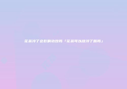 花茶冷了会影响功效吗「花茶可以放冷了喝吗」