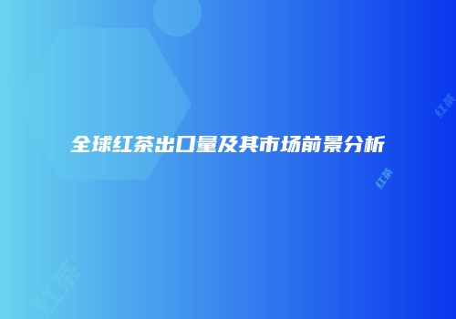 全球红茶出口量及其市场前景分析