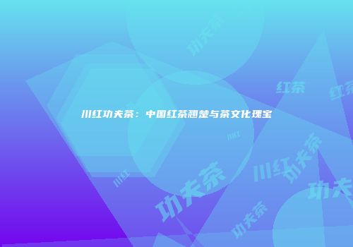 川红功夫茶：中国红茶翘楚与茶文化瑰宝