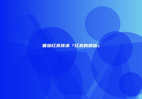 复焙红茶技术「红茶的烘焙」