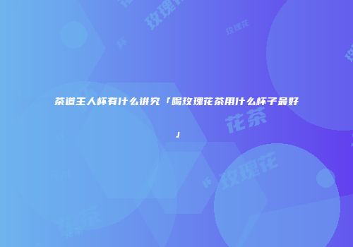 茶道主人杯有什么讲究「喝玫瑰花茶用什么杯子最好」