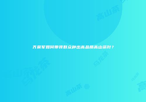 齐荣军如何带领群众种出高品质高山茶叶？