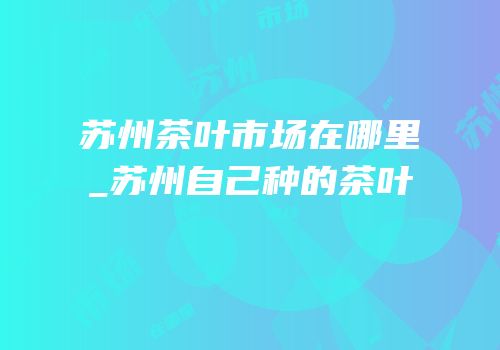 苏州茶叶市场在哪里_苏州自己种的茶叶