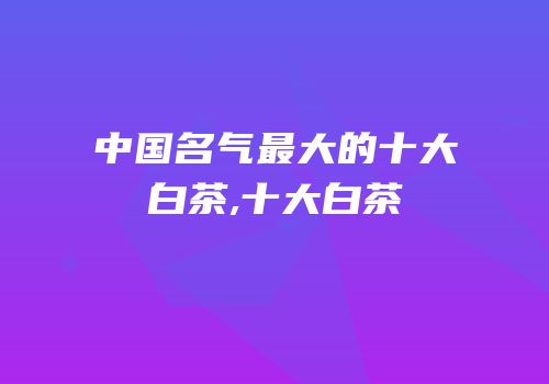 中国名气最大的十大白茶,十大白茶