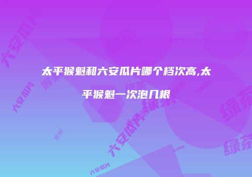 太平猴魁和六安瓜片哪个档次高,太平猴魁一次泡几根