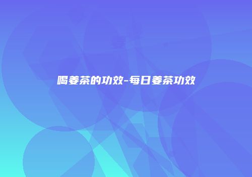 喝姜茶的功效-每日姜茶功效