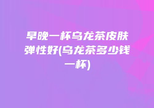 早晚一杯乌龙茶皮肤弹性好(乌龙茶多少钱一杯)