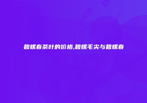 碧螺春茶叶的价格,碧螺毛尖与碧螺春