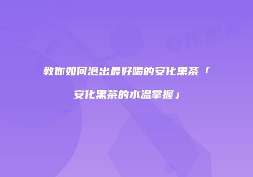 教你如何泡出最好喝的安化黑茶「安化黑茶的水温掌握」