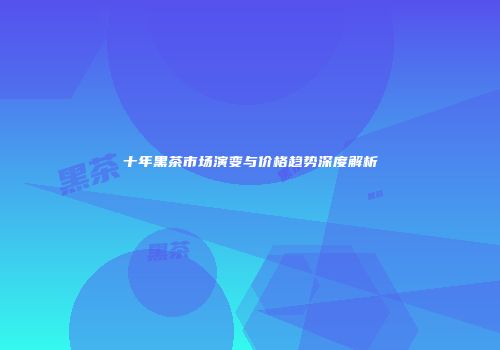 十年黑茶市场演变与价格趋势深度解析