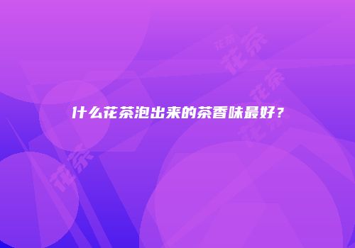 什么花茶泡出来的茶香味最好？