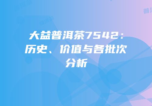 大益普洱茶7542：历史、价值与各批次分析