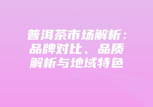 普洱茶市场解析：品牌对比、品质解析与地域特色