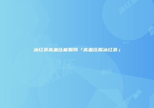 冰红茶高血压能喝吗「高血压喝冰红茶」