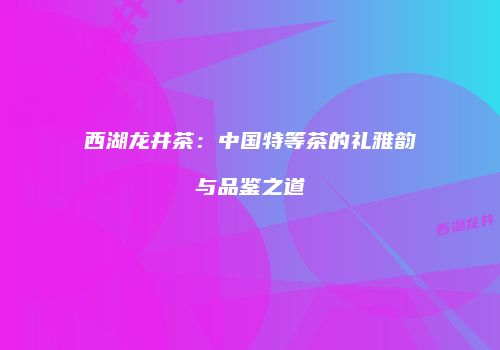 西湖龙井茶：中国特等茶的礼雅韵与品鉴之道