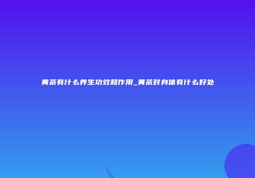 黄茶有什么养生功效和作用_黄茶对身体有什么好处