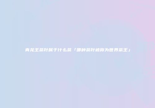 青龙王茶叶属于什么茶「哪种茶叶被称为世界茶王」