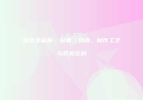绿茶全解析：分类、特点、制作工艺与茶类区别