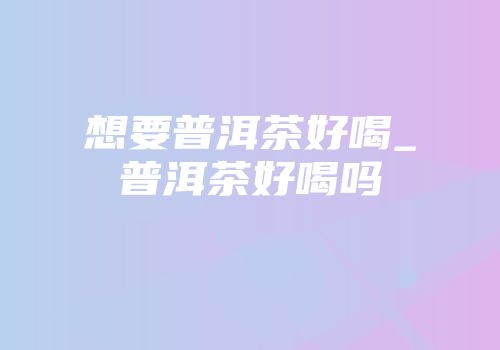 想要普洱茶好喝_普洱茶好喝吗