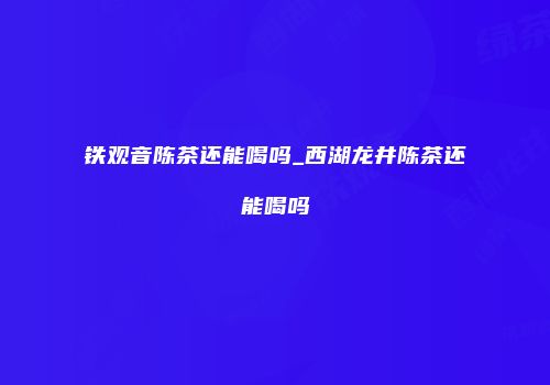 铁观音陈茶还能喝吗_西湖龙井陈茶还能喝吗