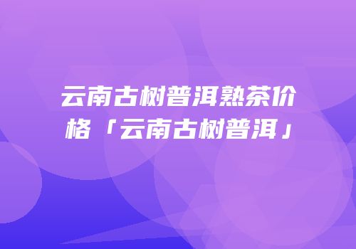 云南古树普洱熟茶价格「云南古树普洱」