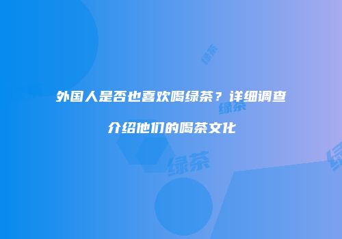 外国人是否也喜欢喝绿茶？详细调查介绍他们的喝茶文化