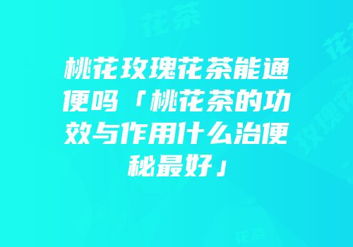 桃花玫瑰花茶能通便吗「桃花茶的功效与作用什么治便秘最好」