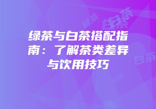 绿茶与白茶搭配指南：了解茶类差异与饮用技巧