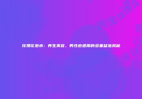 玫瑰花泡水：养生美容，男性也适用的多重益处揭秘