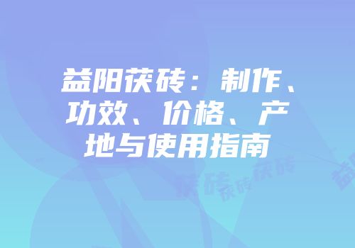 益阳茯砖：制作、功效、价格、产地与使用指南