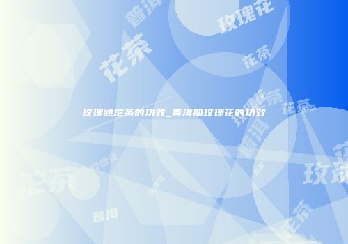 玫瑰熟沱茶的功效_普洱加玫瑰花的功效