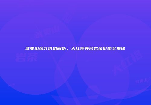 武夷山茶叶价格解析：大红袍等名岩茶价格全揭秘