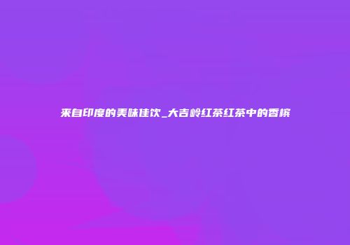 来自印度的美味佳饮_大吉岭红茶红茶中的香槟