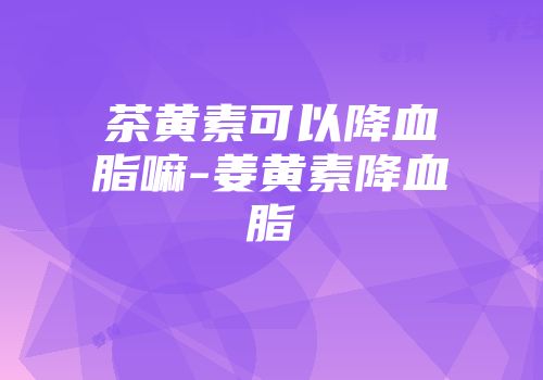 茶黄素可以降血脂嘛-姜黄素降血脂