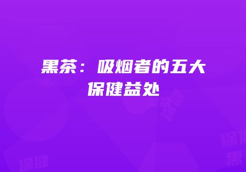 黑茶：吸烟者的五大保健益处