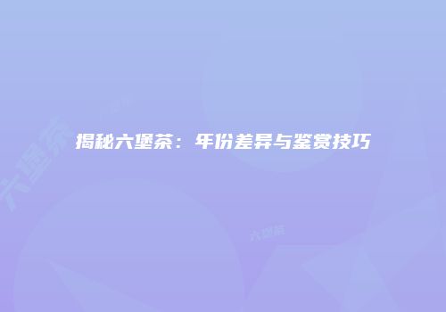 揭秘六堡茶：年份差异与鉴赏技巧