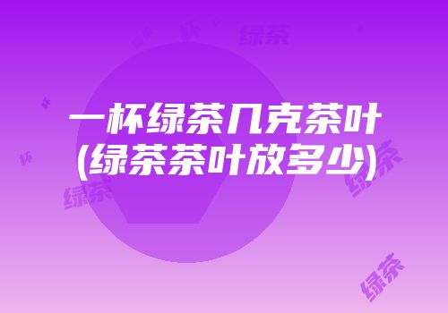 一杯绿茶几克茶叶(绿茶茶叶放多少)