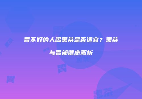 胃不好的人喝黑茶是否适宜？黑茶与胃部健康解析