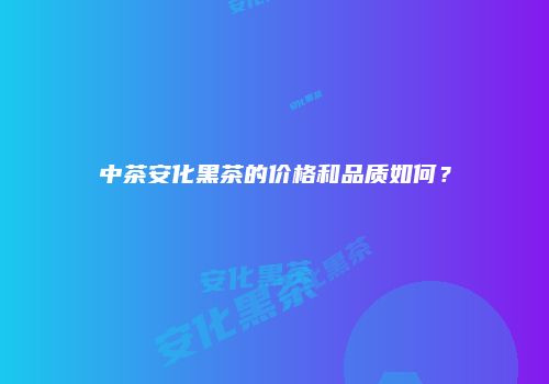 中茶安化黑茶的价格和品质如何？