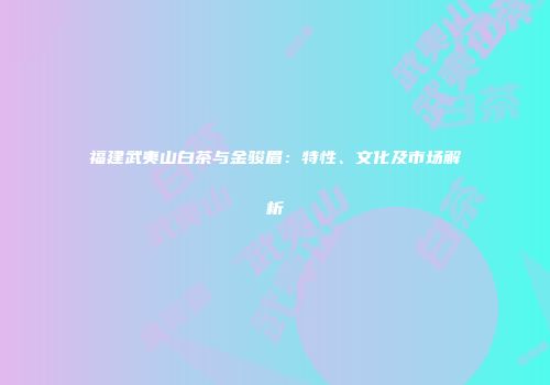 福建武夷山白茶与金骏眉：特性、文化及市场解析