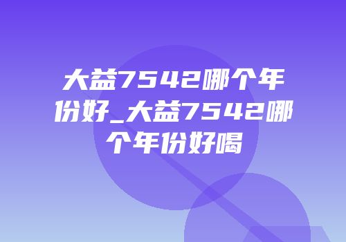 大益7542哪个年份好_大益7542哪个年份好喝