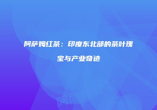 阿萨姆红茶：印度东北部的茶叶瑰宝与产业奇迹