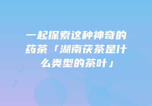 一起探索这种神奇的药茶「湖南茯茶是什么类型的茶叶」