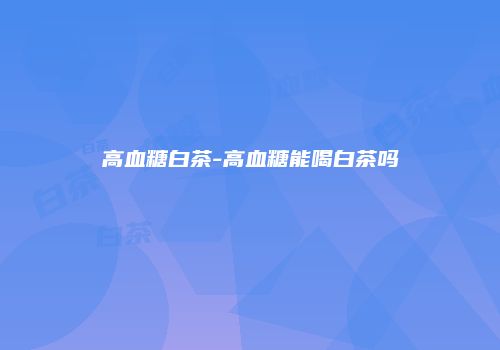 高血糖白茶-高血糖能喝白茶吗