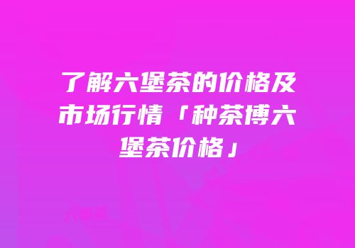 了解六堡茶的价格及市场行情「种茶博六堡茶价格」