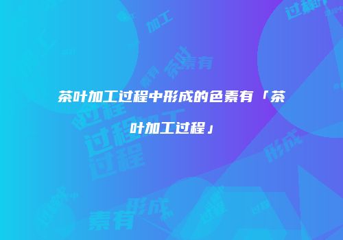 茶叶加工过程中形成的色素有「茶叶加工过程」