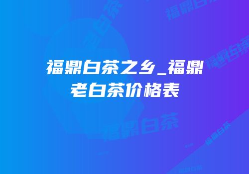 福鼎白茶之乡_福鼎老白茶价格表