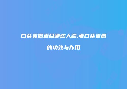 白茶贡眉适合哪些人喝,老白茶贡眉的功效与作用