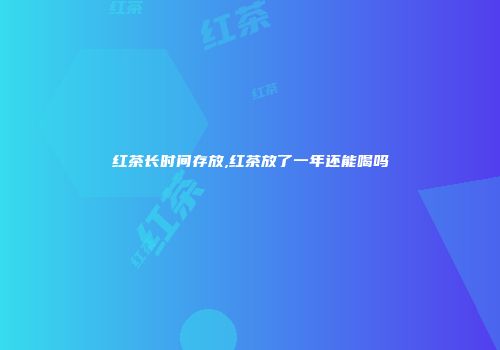红茶长时间存放,红茶放了一年还能喝吗